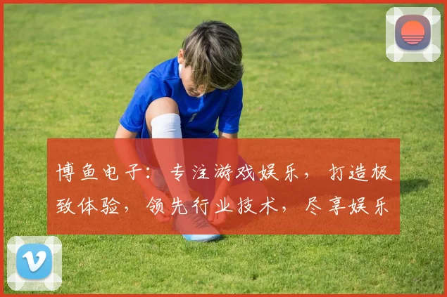 博鱼电子：专注游戏娱乐，打造极致体验，领先行业技术，尽享娱乐盛宴，畅游无界