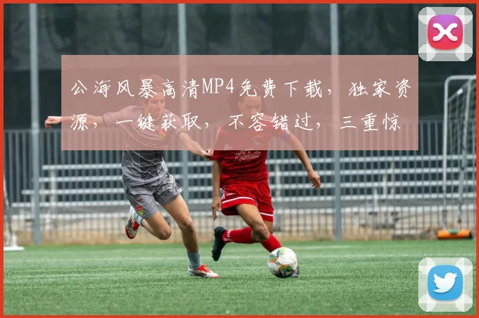 公海风暴高清MP4免费下载，独家资源，一键获取，不容错过，三重惊喜等你来