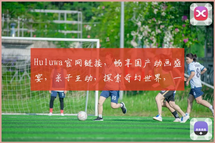 Huluwa官网链接，畅享国产动画盛宴，亲子互动，探索奇幻世界，一站式观看体验