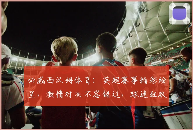 必威西汉姆体育：英超赛事精彩纷呈，激情对决不容错过，球迷狂欢盛宴